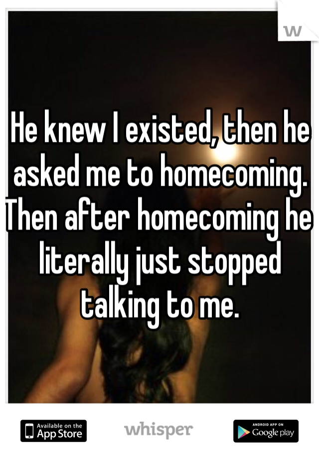 He knew I existed, then he asked me to homecoming. Then after homecoming he literally just stopped talking to me.  