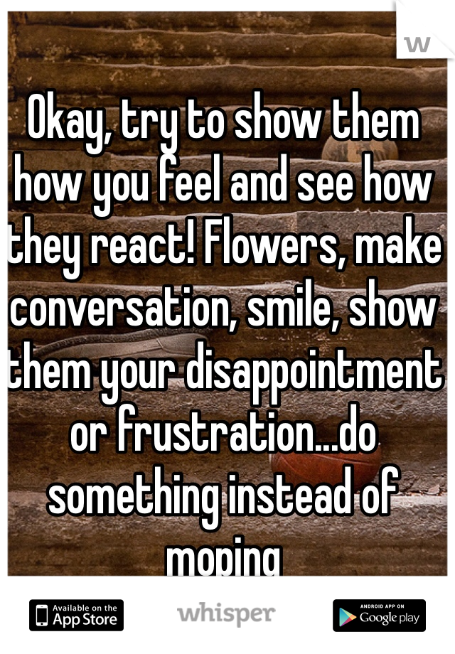 Okay, try to show them how you feel and see how they react! Flowers, make conversation, smile, show them your disappointment or frustration...do something instead of moping