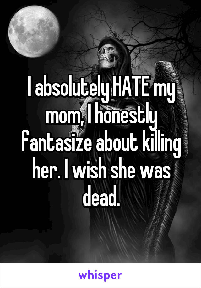 I absolutely HATE my mom, I honestly fantasize about killing her. I wish she was dead.