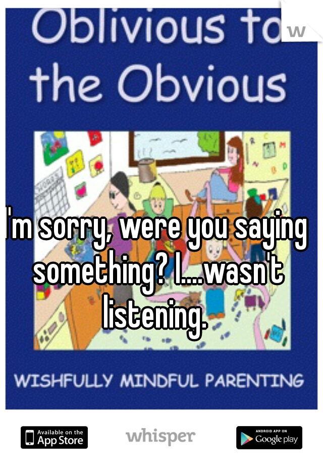 I'm sorry, were you saying something? I....wasn't listening. 