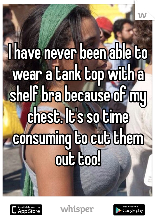 I have never been able to wear a tank top with a shelf bra because of my chest. It's so time consuming to cut them out too!