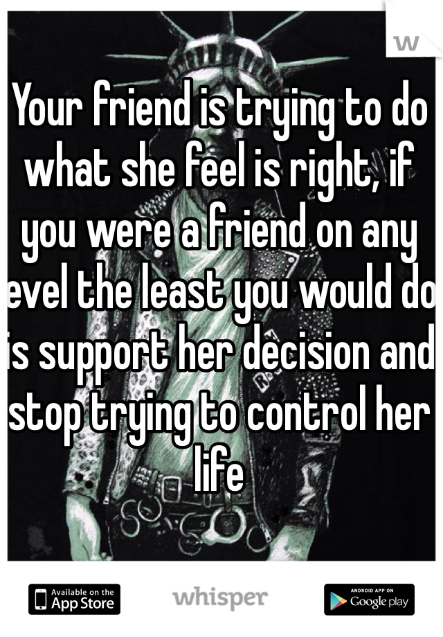 Your friend is trying to do what she feel is right, if you were a friend on any level the least you would do is support her decision and stop trying to control her life 