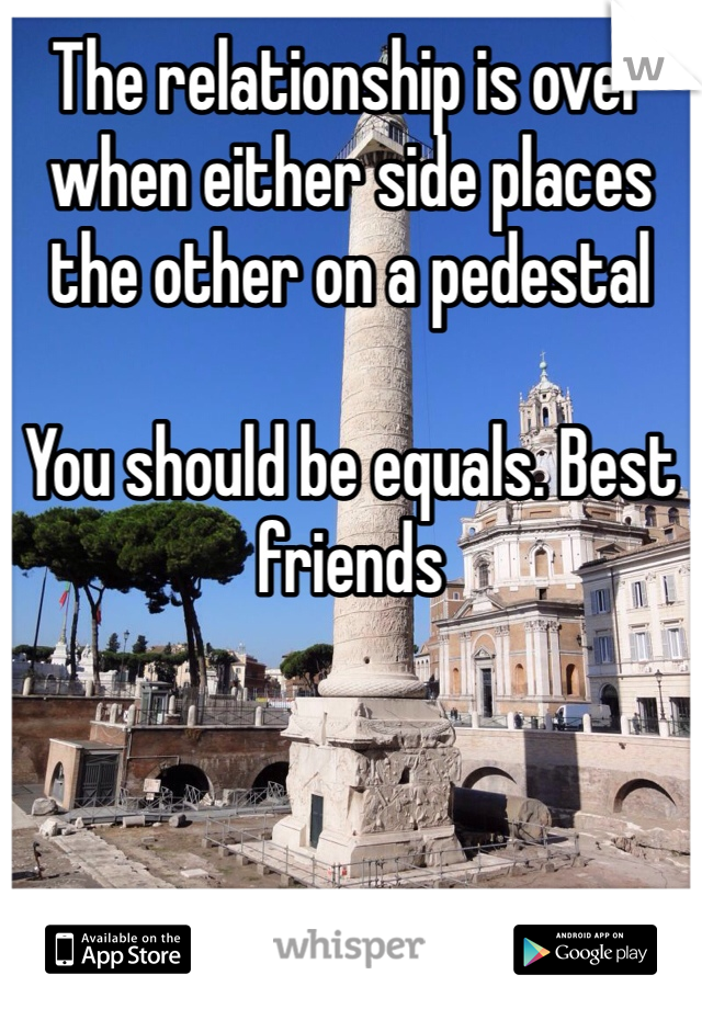 The relationship is over when either side places the other on a pedestal

You should be equals. Best friends