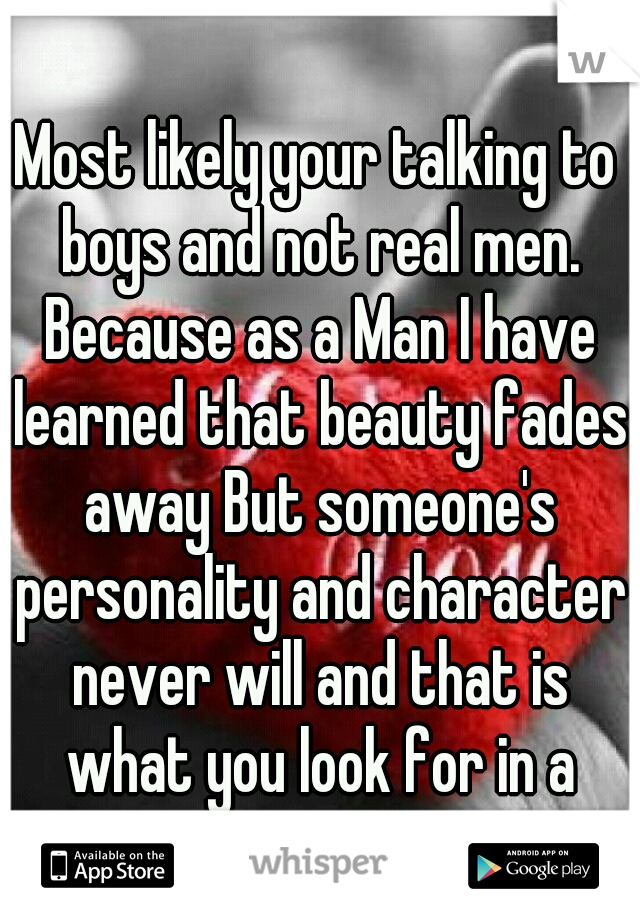 Most likely your talking to boys and not real men. Because as a Man I have learned that beauty fades away But someone's personality and character never will and that is what you look for in a person.