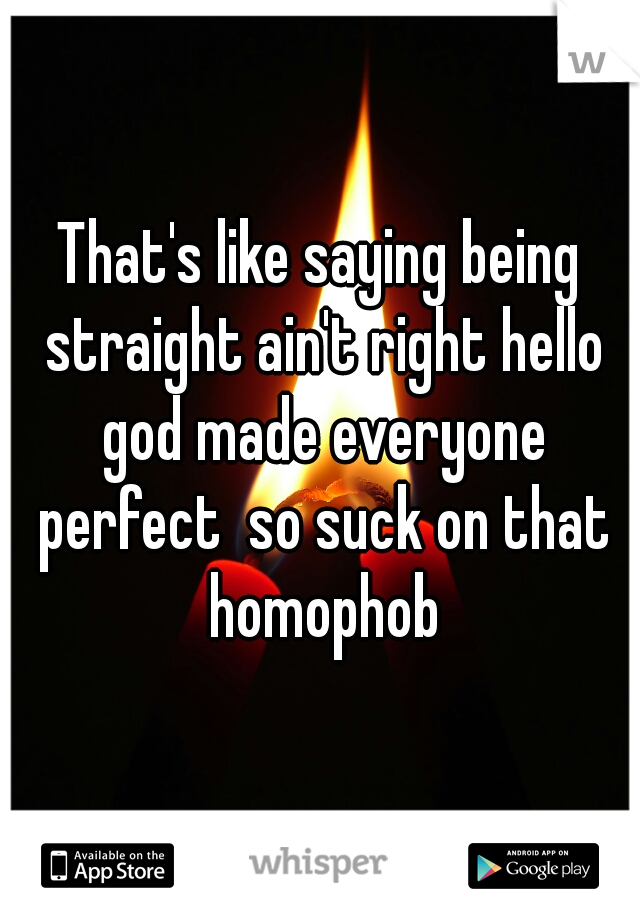 That's like saying being straight ain't right hello god made everyone perfect  so suck on that homophob