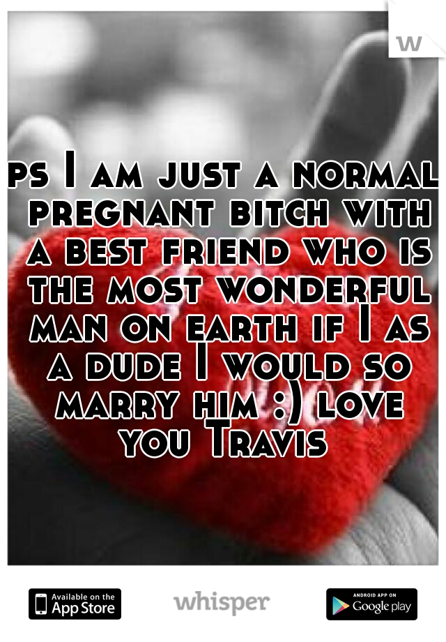 ps I am just a normal pregnant bitch with a best friend who is the most wonderful man on earth if I as a dude I would so marry him :) love you Travis 