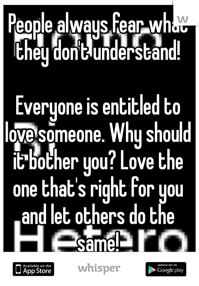 People always fear what they don't understand!

Everyone is entitled to love someone. Why should it bother you? Love the one that's right for you and let others do the same!