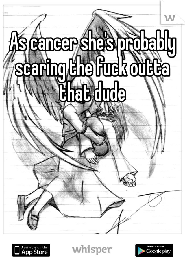 As cancer she's probably scaring the fuck outta that dude