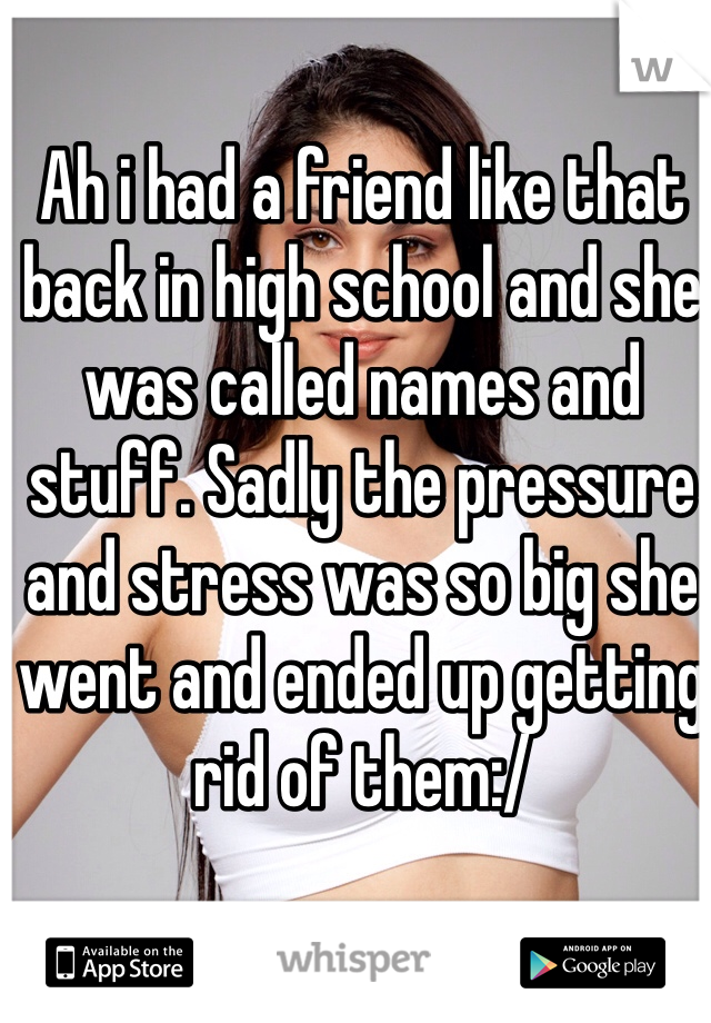 Ah i had a friend like that back in high school and she was called names and stuff. Sadly the pressure and stress was so big she went and ended up getting rid of them:/