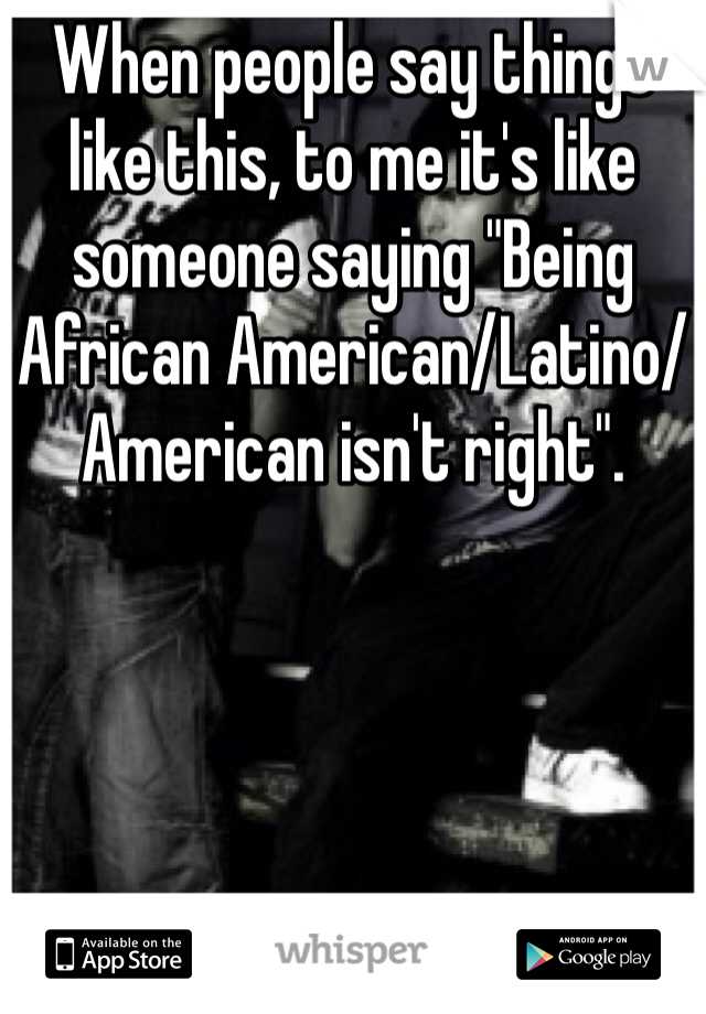When people say things like this, to me it's like someone saying "Being African American/Latino/American isn't right". 