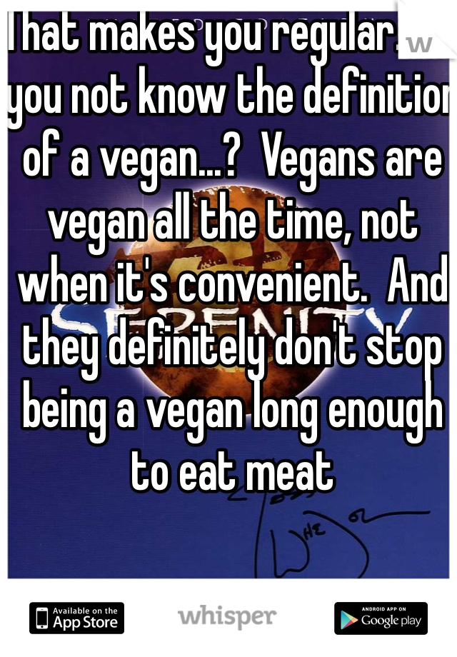 That makes you regular.. Do you not know the definition of a vegan...?  Vegans are vegan all the time, not when it's convenient.  And they definitely don't stop being a vegan long enough to eat meat  