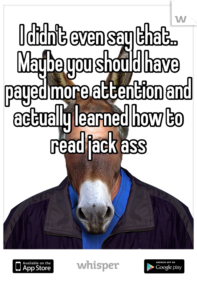 I didn't even say that.. Maybe you should have payed more attention and actually learned how to read jack ass