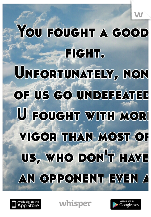 You fought a good fight. Unfortunately, none of us go undefeated. U fought with more vigor than most of us, who don't have an opponent even a fraction as tough. See u on the otherside