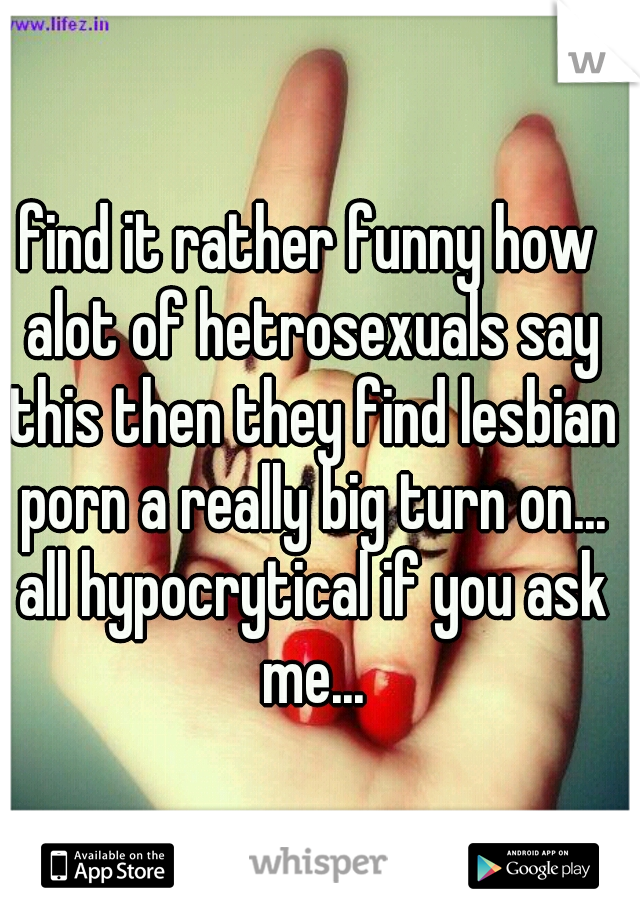 find it rather funny how alot of hetrosexuals say this then they find lesbian porn a really big turn on... all hypocrytical if you ask me...