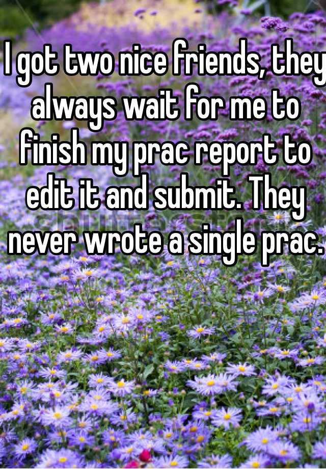 I got two nice friends, they always wait for me to finish my prac report to edit it and submit. They never wrote a single prac. 