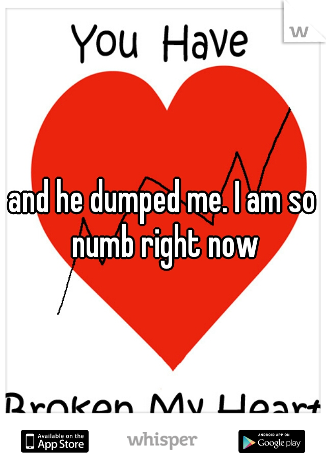 and he dumped me. I am so numb right now