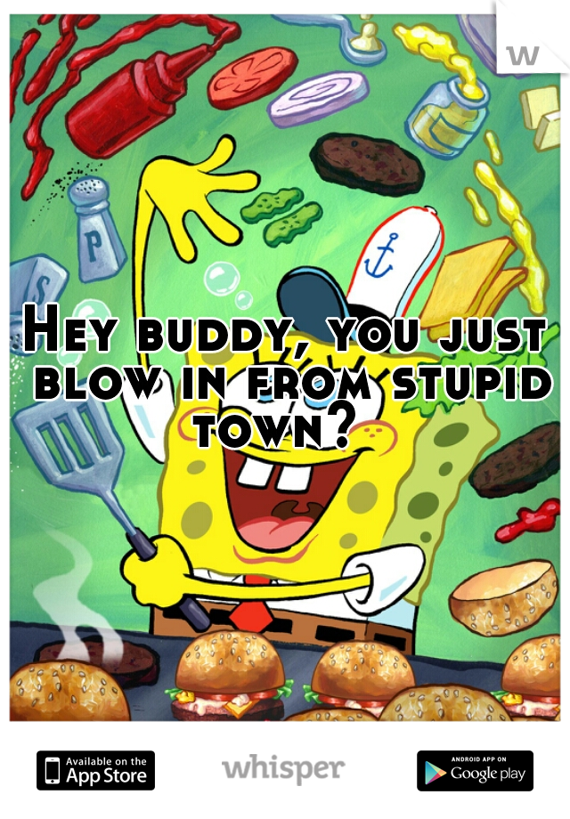 Hey buddy, you just blow in from stupid town?  