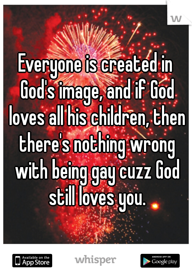 Everyone is created in God's image, and if God loves all his children, then there's nothing wrong with being gay cuzz God still loves you.