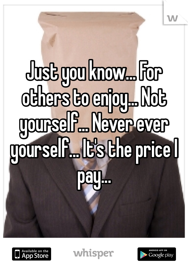 Just you know... For others to enjoy... Not yourself... Never ever yourself... It's the price I pay...