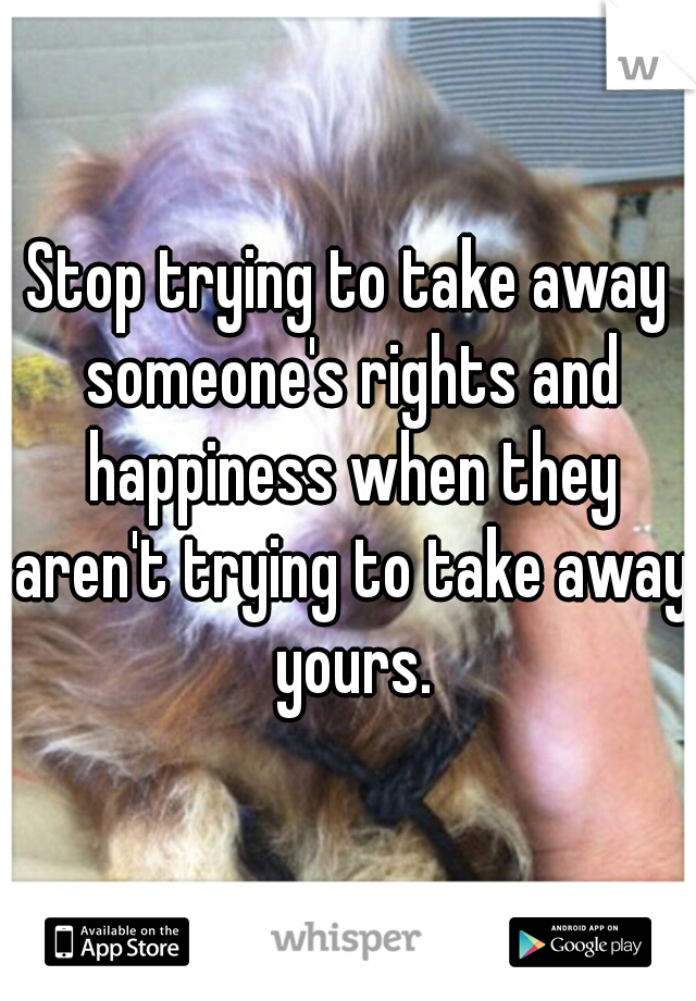 Stop trying to take away someone's rights and happiness when they aren't trying to take away yours.