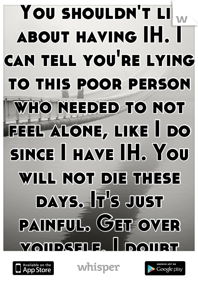 You shouldn't lie about having IH. I can tell you're lying to this poor person who needed to not feel alone, like I do since I have IH. You will not die these days. It's just painful. Get over yourself. I doubt you have it.