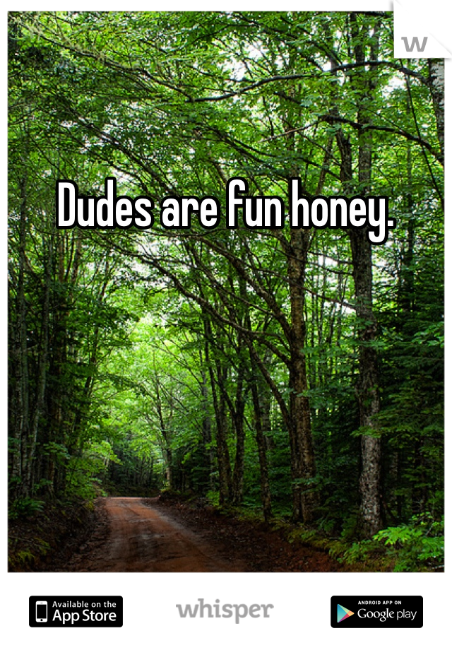 Dudes are fun honey. 