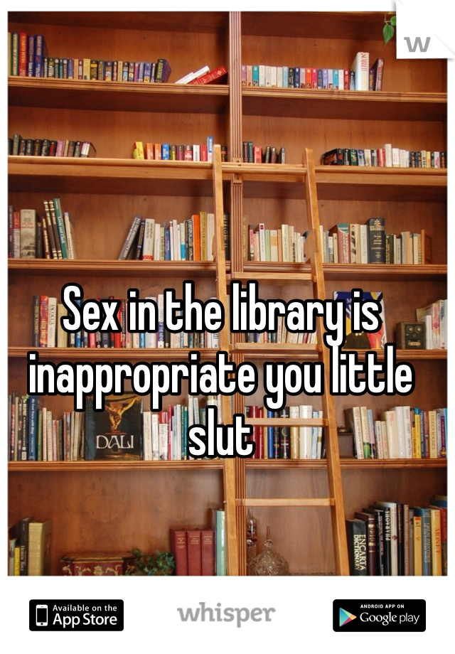 Sex in the library is inappropriate you little slut 