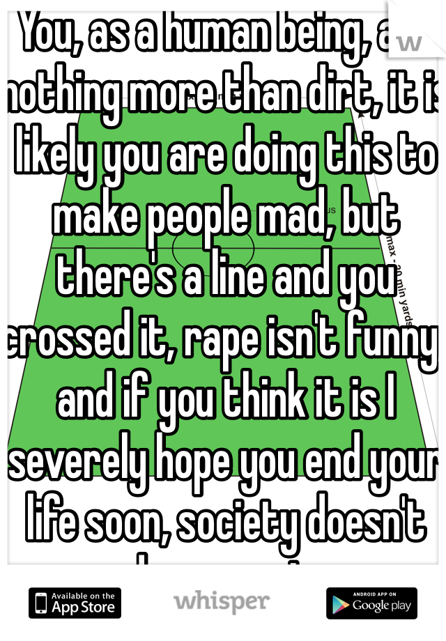 You, as a human being, are nothing more than dirt, it is likely you are doing this to make people mad, but there's a line and you crossed it, rape isn't funny, and if you think it is I severely hope you end your life soon, society doesn't need nor want you.