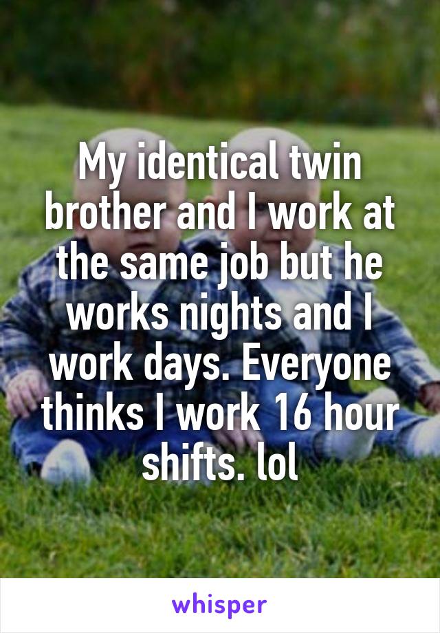 My identical twin brother and I work at the same job but he works nights and I work days. Everyone thinks I work 16 hour shifts. lol