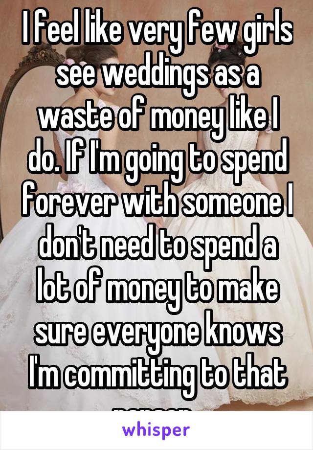 I feel like very few girls see weddings as a waste of money like I do. If I'm going to spend forever with someone I don't need to spend a lot of money to make sure everyone knows I'm committing to that person. 