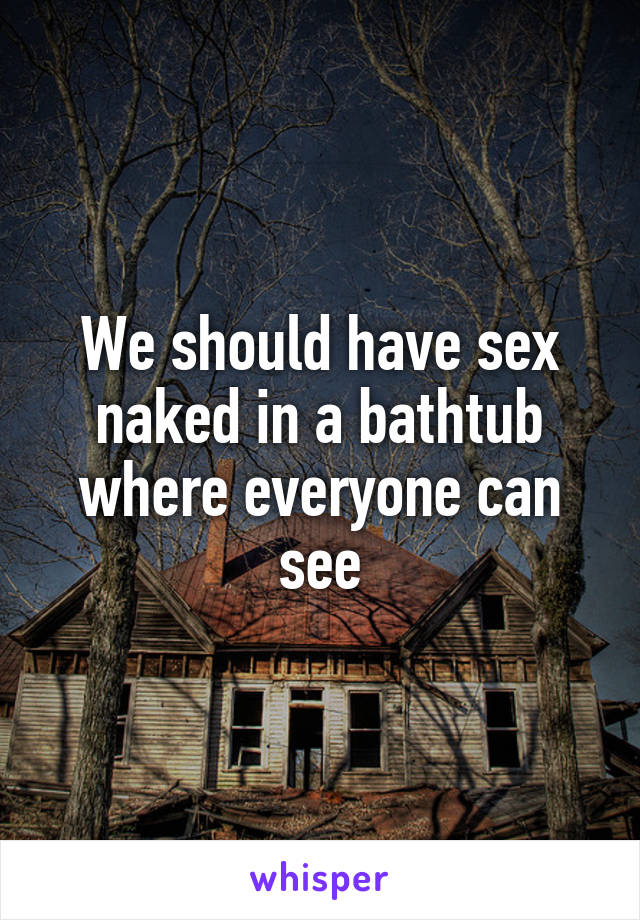 We should have sex naked in a bathtub where everyone can see