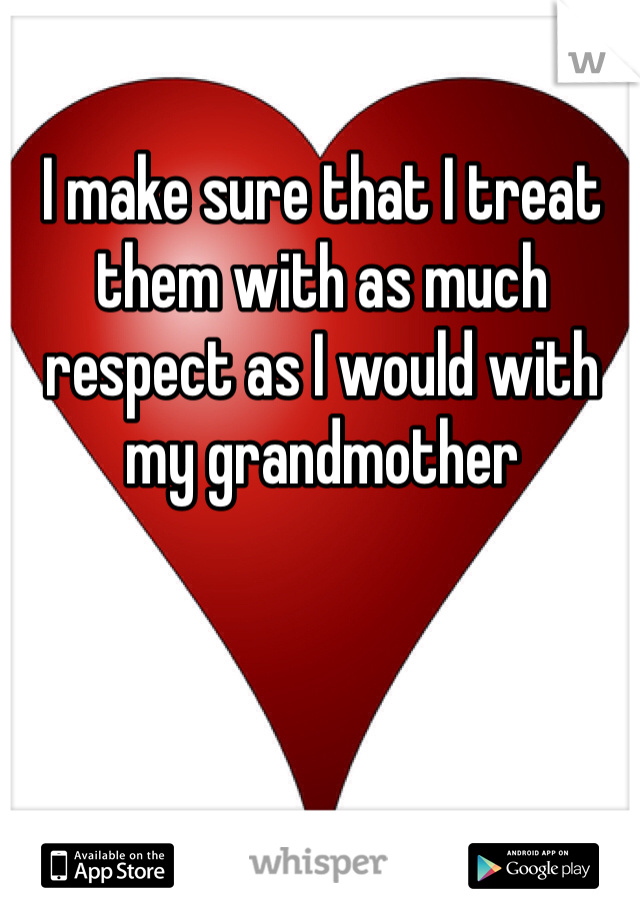 I make sure that I treat them with as much respect as I would with my grandmother