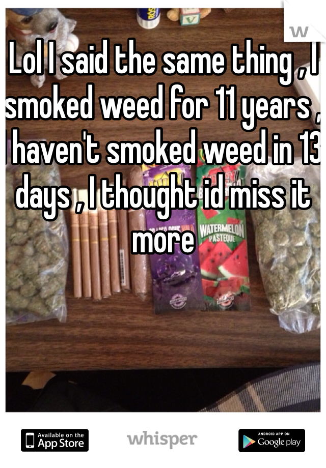 Lol I said the same thing , I smoked weed for 11 years , I haven't smoked weed in 13 days , I thought id miss it more 