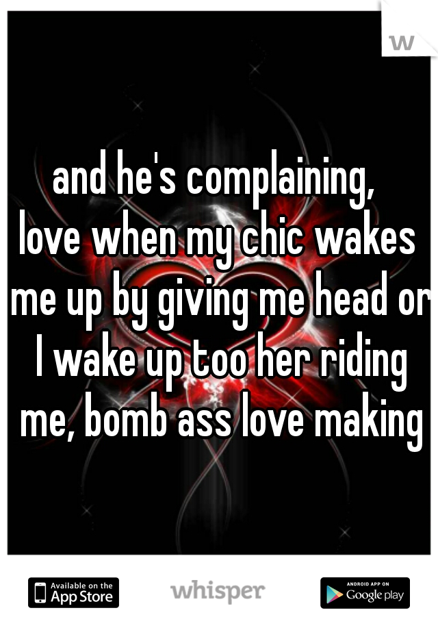 and he's complaining, 
love when my chic wakes me up by giving me head or I wake up too her riding me, bomb ass love making