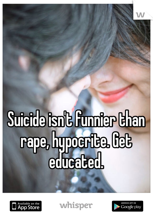 Suicide isn't funnier than rape, hypocrite. Get educated.