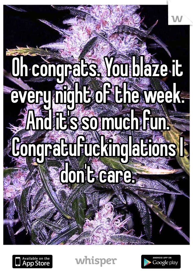 Oh congrats. You blaze it every night of the week. And it's so much fun. Congratufuckinglations I don't care. 