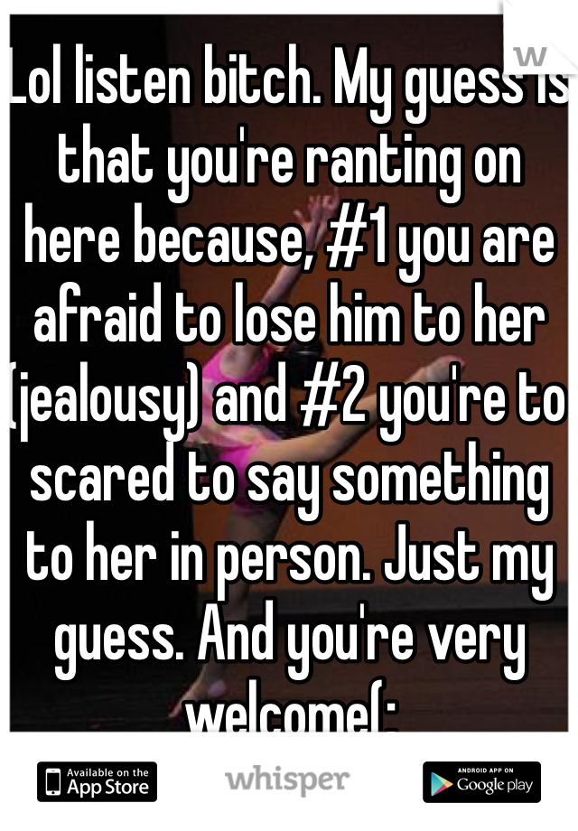 Lol listen bitch. My guess is that you're ranting on here because, #1 you are afraid to lose him to her (jealousy) and #2 you're to scared to say something to her in person. Just my guess. And you're very welcome(: