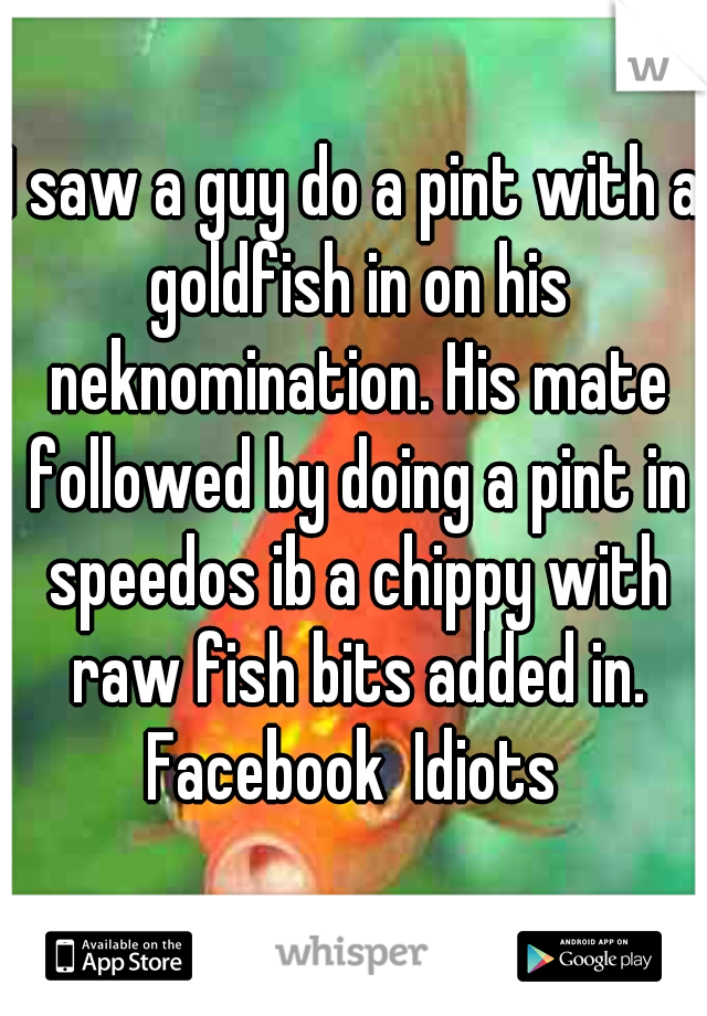 I saw a guy do a pint with a goldfish in on his neknomination. His mate followed by doing a pint in speedos ib a chippy with raw fish bits added in. Facebook  Idiots 