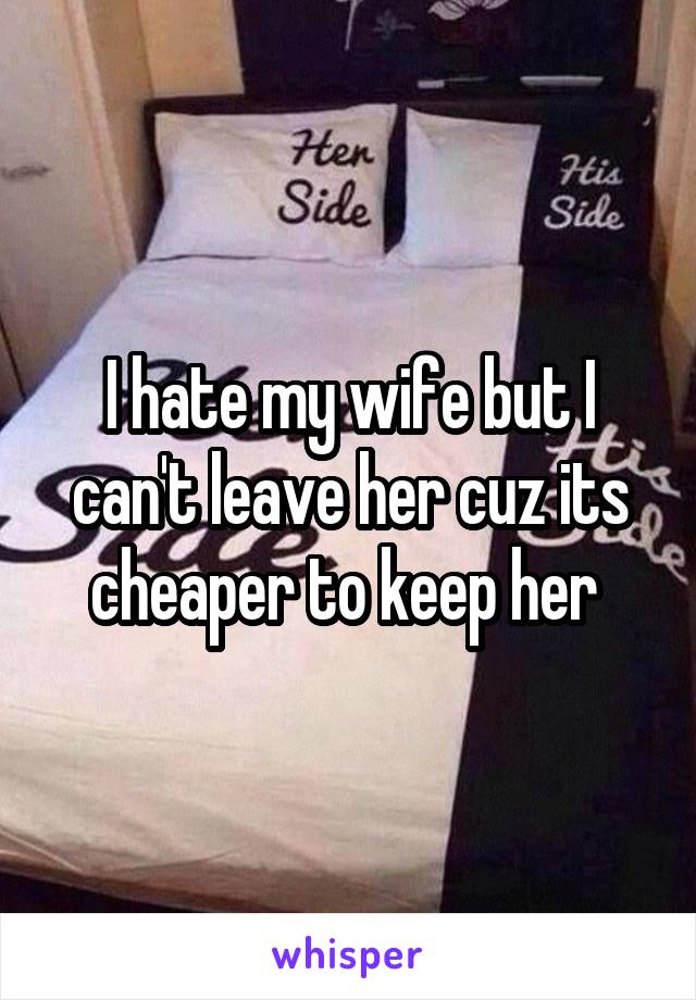 I hate my wife but I can't leave her cuz its cheaper to keep her 