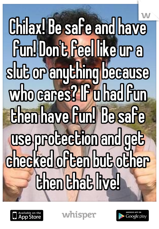 Chilax! Be safe and have fun! Don't feel like ur a slut or anything because who cares? If u had fun then have fun!  Be safe use protection and get checked often but other then that live!