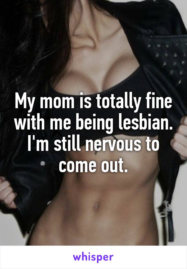 My mom is totally fine with me being lesbian. I'm still nervous to come out.