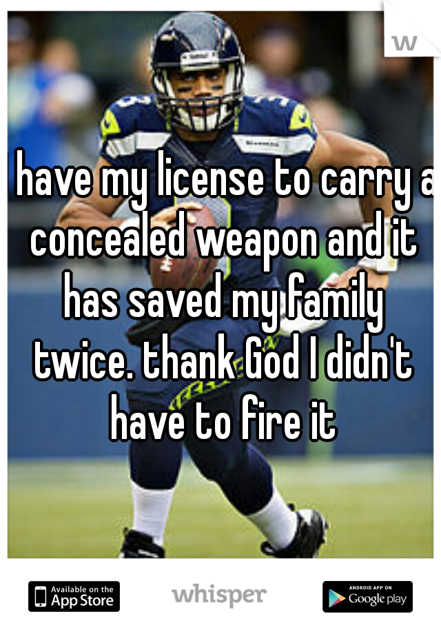 I have my license to carry a concealed weapon and it has saved my family twice. thank God I didn't have to fire it