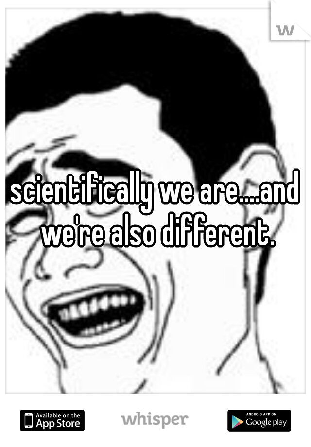scientifically we are....and we're also different.