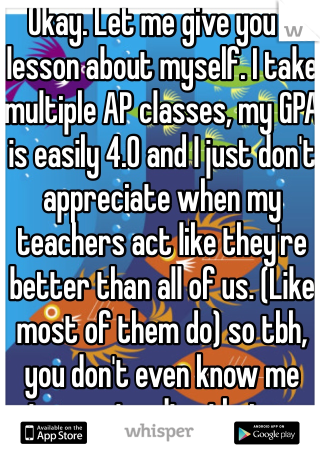 Okay. Let me give you a lesson about myself. I take multiple AP classes, my GPA is easily 4.0 and I just don't appreciate when my teachers act like they're better than all of us. (Like most of them do) so tbh, you don't even know me stop pretending that you do.  