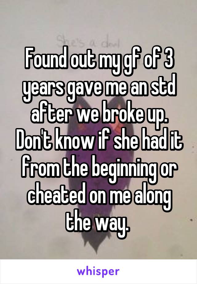 Found out my gf of 3 years gave me an std after we broke up. Don't know if she had it from the beginning or cheated on me along the way. 