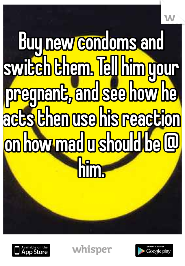 Buy new condoms and switch them. Tell him your pregnant, and see how he acts then use his reaction on how mad u should be @ him.
