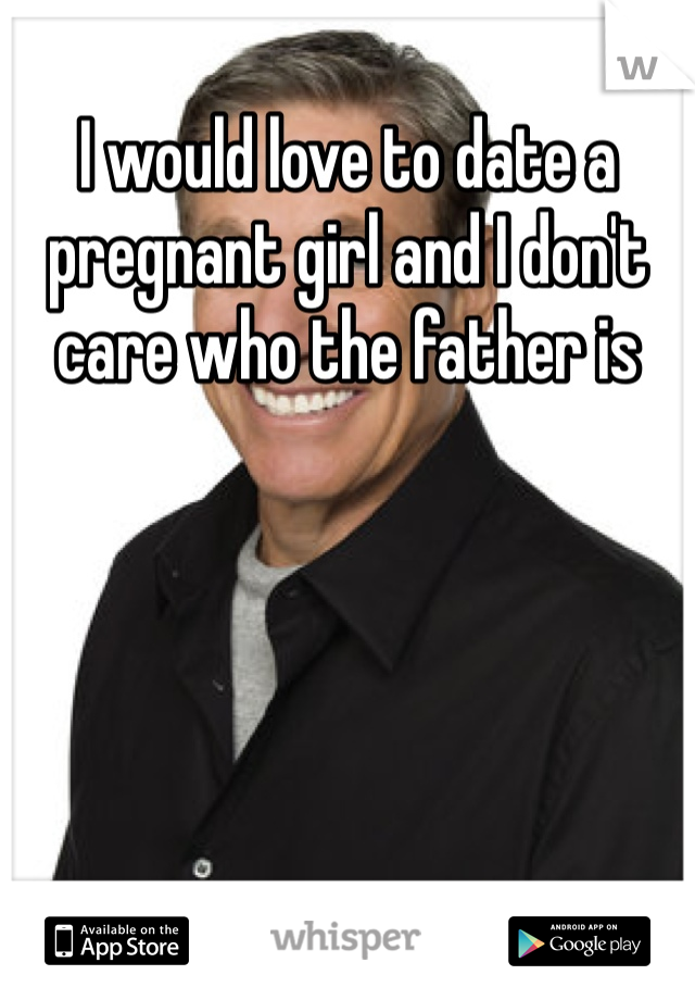 I would love to date a pregnant girl and I don't care who the father is 