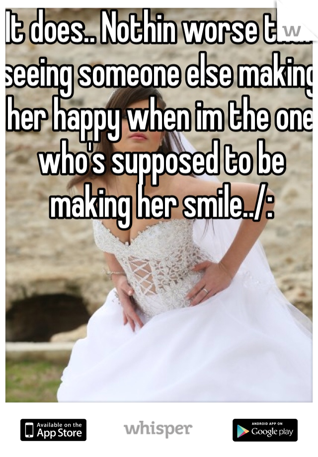 It does.. Nothin worse than seeing someone else making her happy when im the one who's supposed to be making her smile../: