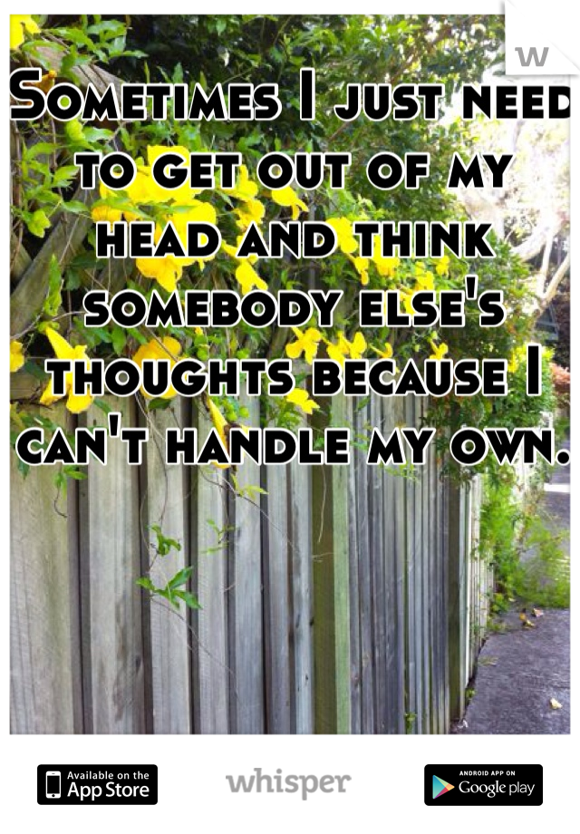 Sometimes I just need to get out of my head and think somebody else's thoughts because I can't handle my own.