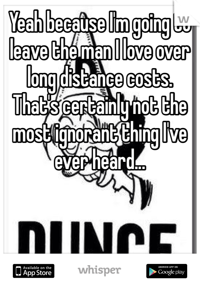Yeah because I'm going to leave the man I love over long distance costs. That's certainly not the most ignorant thing I've ever heard...